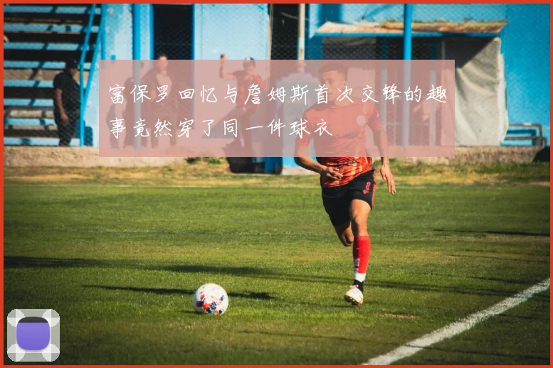 富保罗回忆与詹姆斯首次交锋的趣事竟然穿了同一件球衣