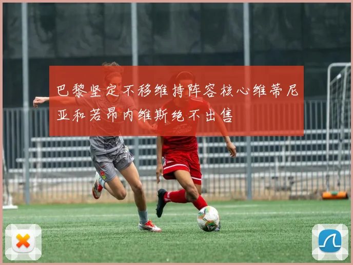 巴黎坚定不移维持阵容核心维蒂尼亚和若昂内维斯绝不出售