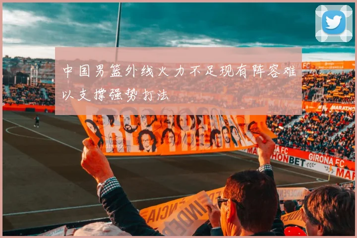 中国男篮外线火力不足现有阵容难以支撑强势打法