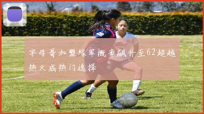 字母哥加盟绿军概率飙升至62超越热火成热门选择